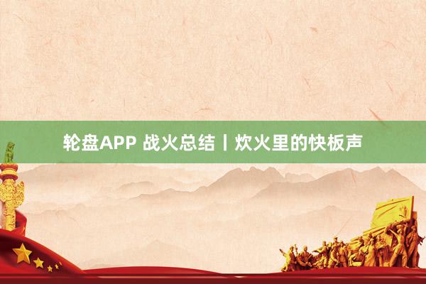轮盘APP 战火总结丨炊火里的快板声