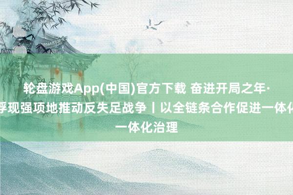 轮盘游戏App(中国)官方下载 奋进开局之年·愈加浮现强项地推动反失足战争丨以全链条合作促进一体化治理