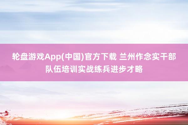 轮盘游戏App(中国)官方下载 兰州作念实干部队伍培训实战练兵进步才略