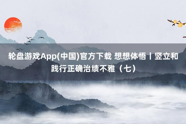 轮盘游戏App(中国)官方下载 想想体悟丨竖立和践行正确治绩不雅(七)