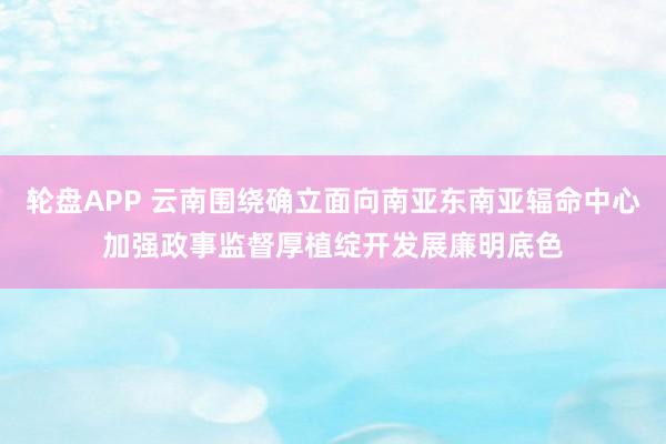 轮盘APP 云南围绕确立面向南亚东南亚辐命中心加强政事监督厚植绽开发展廉明底色