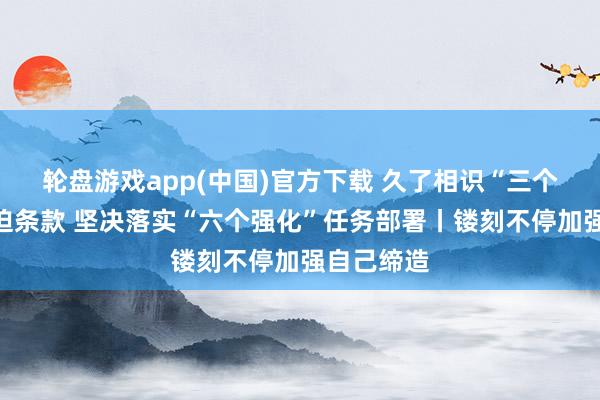 轮盘游戏app(中国)官方下载 久了相识“三个愈加”蹙迫条款 坚决落实“六个强化”任务部署丨镂刻不停加强自己缔造