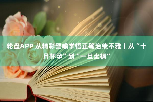轮盘APP 从精彩譬喻学悟正确治绩不雅丨从“十月怀孕”到“一旦坐褥”