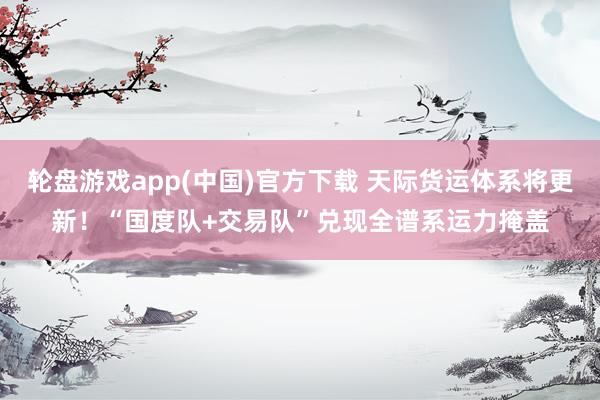 轮盘游戏app(中国)官方下载 天际货运体系将更新！“国度队+交易队”兑现全谱系运力掩盖