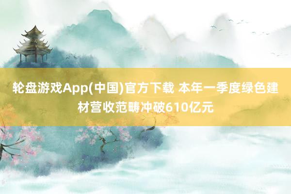 轮盘游戏App(中国)官方下载 本年一季度绿色建材营收范畴冲破610亿元