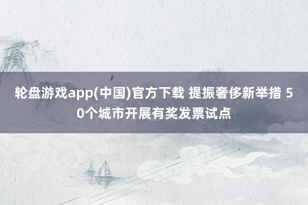 轮盘游戏app(中国)官方下载 提振奢侈新举措 50个城市开展有奖发票试点