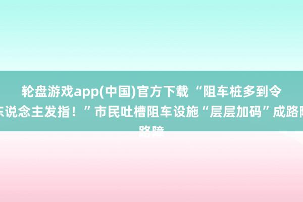 轮盘游戏app(中国)官方下载 “阻车桩多到令东说念主发指！”市民吐槽阻车设施“层层加码”成路障