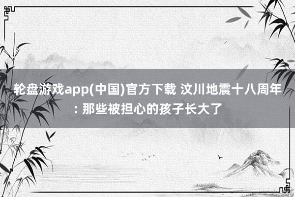 轮盘游戏app(中国)官方下载 汶川地震十八周年: 那些被担心的孩子长大了
