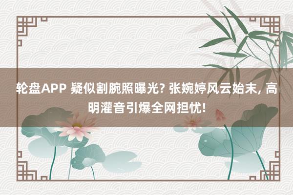 轮盘APP 疑似割腕照曝光? 张婉婷风云始末， 高明灌音引爆全网担忧!