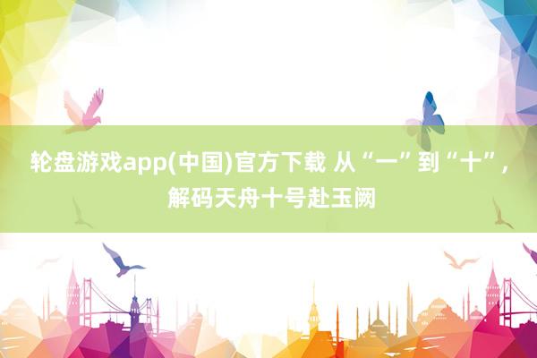 轮盘游戏app(中国)官方下载 从“一”到“十”， 解码天舟十号赴玉阙