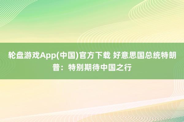 轮盘游戏App(中国)官方下载 好意思国总统特朗普：特别期待中国之行