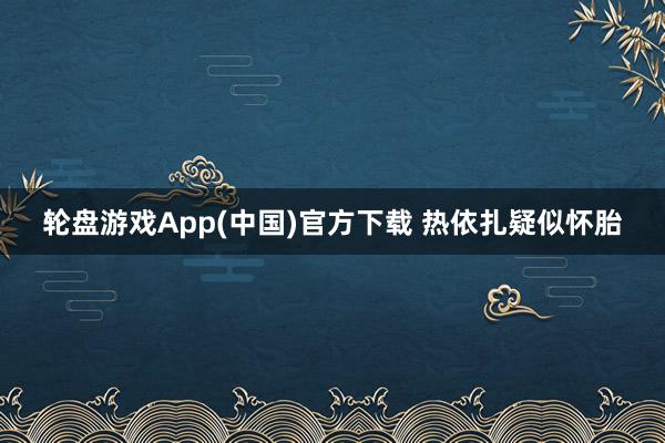 轮盘游戏App(中国)官方下载 热依扎疑似怀胎