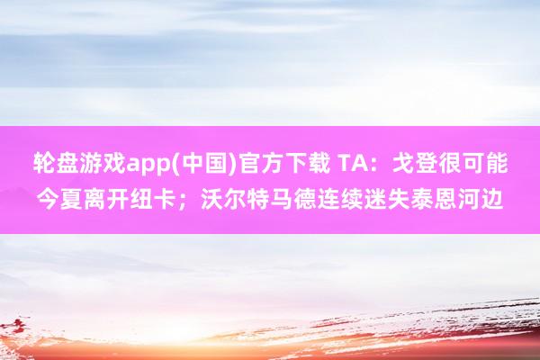 轮盘游戏app(中国)官方下载 TA：戈登很可能今夏离开纽卡；沃尔特马德连续迷失泰恩河边