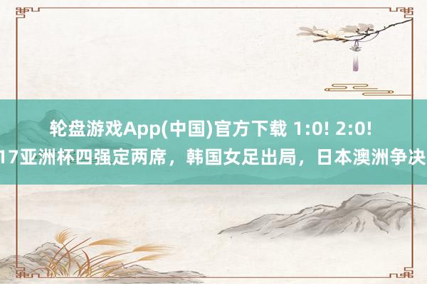 轮盘游戏App(中国)官方下载 1:0! 2:0! U17亚洲杯四强定两席，韩国女足出局，日本澳洲争决赛