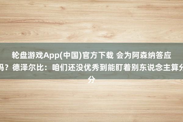 轮盘游戏App(中国)官方下载 会为阿森纳答应吗？德泽尔比：咱们还没优秀到能盯着别东说念主算分