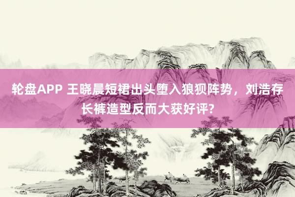 轮盘APP 王晓晨短裙出头堕入狼狈阵势，刘浩存长裤造型反而大获好评?