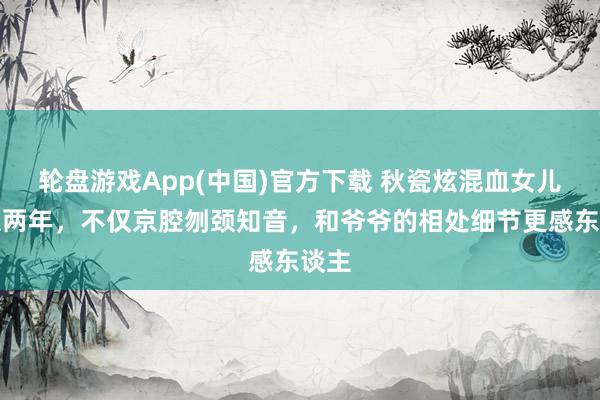轮盘游戏App(中国)官方下载 秋瓷炫混血女儿回京两年，不仅京腔刎颈知音，和爷爷的相处细节更感东谈主