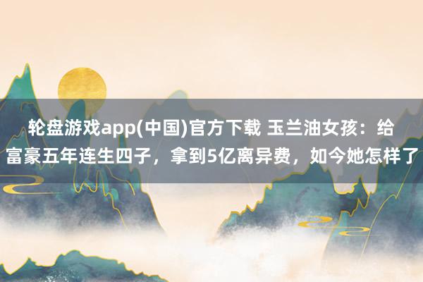 轮盘游戏app(中国)官方下载 玉兰油女孩:给富豪五年连生四子,拿到5亿离异费,如今她怎样了