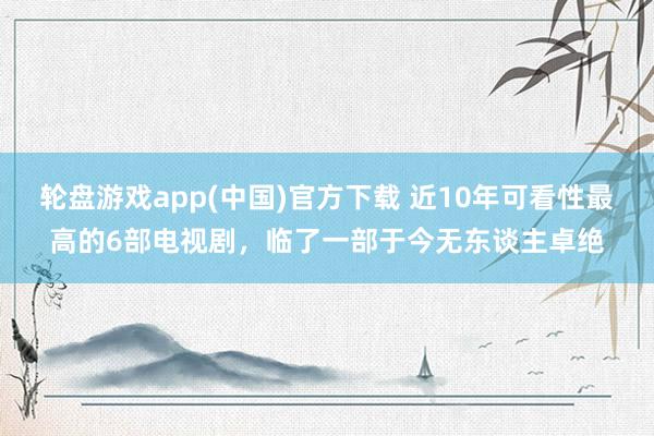 轮盘游戏app(中国)官方下载 近10年可看性最高的6部电视剧，临了一部于今无东谈主卓绝