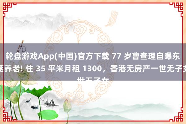 轮盘游戏App(中国)官方下载 77 岁曹查理自曝东莞养老! 住 35 平米月租 1300，香港无房产一世无子女