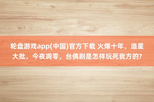 轮盘游戏app(中国)官方下载 火爆十年，造星大批，今夜凋零，台偶剧是怎样玩死我方的?