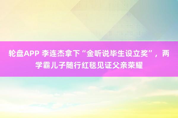 轮盘APP 李连杰拿下“金听说毕生设立奖”，两学霸儿子随行红毯见证父亲荣耀