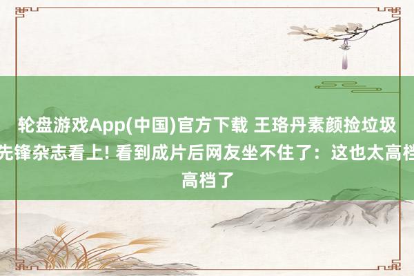 轮盘游戏App(中国)官方下载 王珞丹素颜捡垃圾被先锋杂志看上! 看到成片后网友坐不住了：这也太高档了