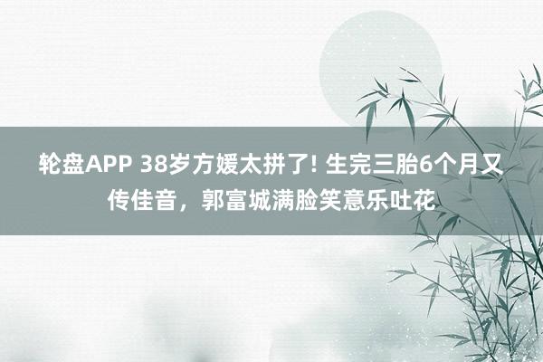 轮盘APP 38岁方媛太拼了! 生完三胎6个月又传佳音，郭富城满脸笑意乐吐花