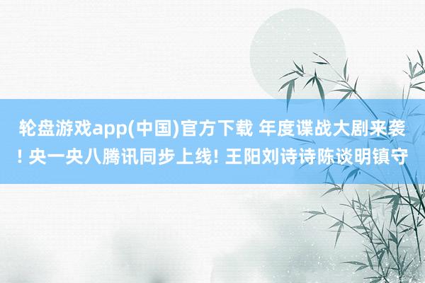 轮盘游戏app(中国)官方下载 年度谍战大剧来袭! 央一央八腾讯同步上线! 王阳刘诗诗陈谈明镇守