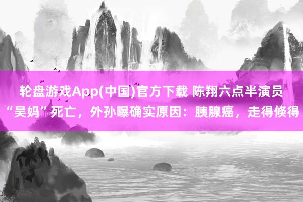 轮盘游戏App(中国)官方下载 陈翔六点半演员“吴妈”死亡，外孙曝确实原因：胰腺癌，走得倏得