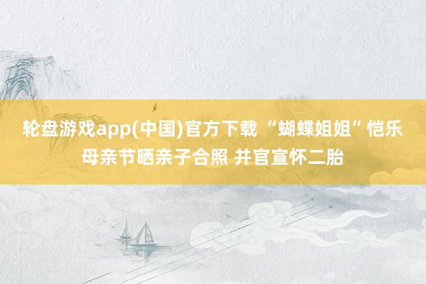 轮盘游戏app(中国)官方下载 “蝴蝶姐姐”恺乐母亲节晒亲子合照 并官宣怀二胎