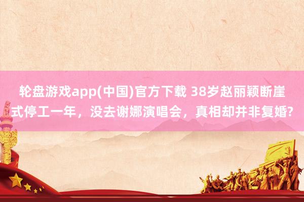 轮盘游戏app(中国)官方下载 38岁赵丽颖断崖式停工一年,没去谢娜演唱会,真相却并非复婚?