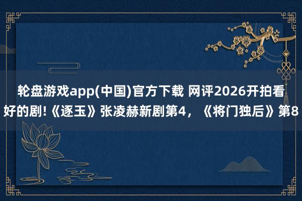 轮盘游戏app(中国)官方下载 网评2026开拍看好的剧!《逐玉》张凌赫新剧第4，《将门独后》第8