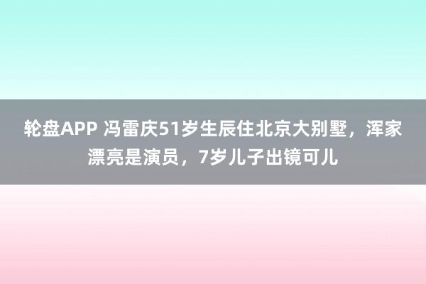 轮盘APP 冯雷庆51岁生辰住北京大别墅，浑家漂亮是演员，7岁儿子出镜可儿