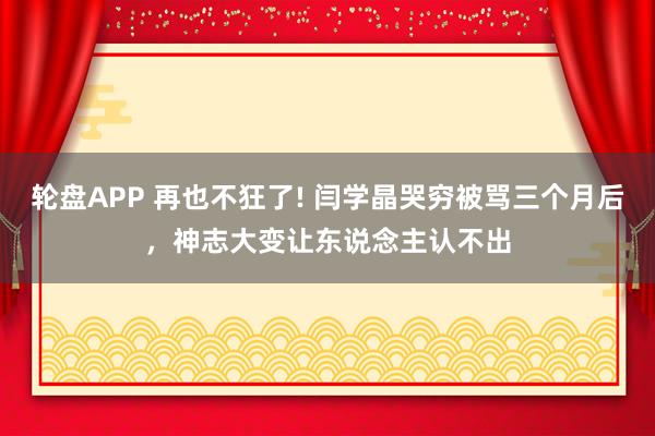 轮盘APP 再也不狂了! 闫学晶哭穷被骂三个月后，神志大变让东说念主认不出