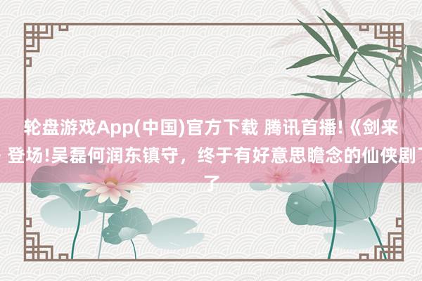 轮盘游戏App(中国)官方下载 腾讯首播!《剑来》登场!吴磊何润东镇守，终于有好意思瞻念的仙侠剧了