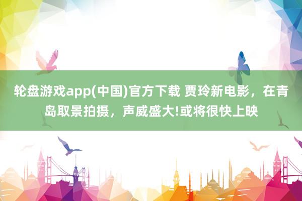 轮盘游戏app(中国)官方下载 贾玲新电影，在青岛取景拍摄，声威盛大!或将很快上映
