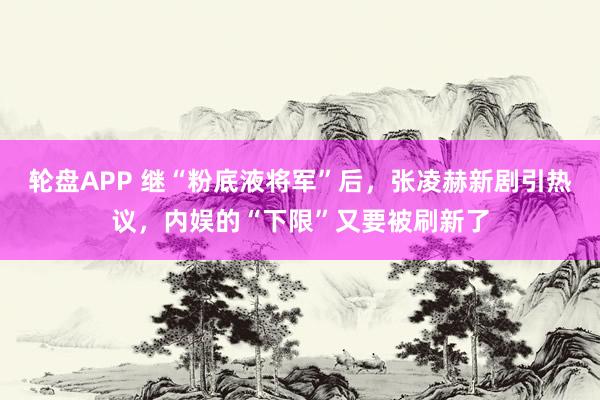 轮盘APP 继“粉底液将军”后，张凌赫新剧引热议，内娱的“下限”又要被刷新了