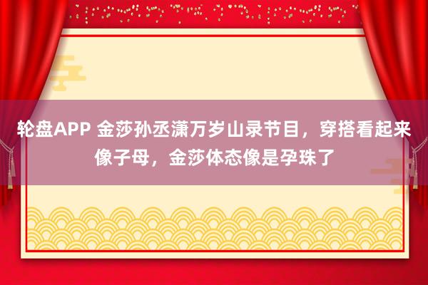轮盘APP 金莎孙丞潇万岁山录节目，穿搭看起来像子母，金莎体态像是孕珠了