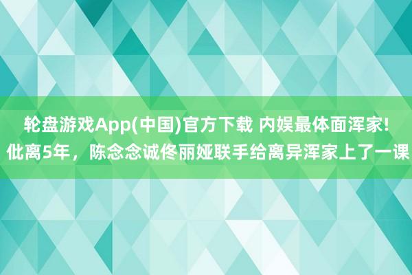 轮盘游戏App(中国)官方下载 内娱最体面浑家! 仳离5年，陈念念诚佟丽娅联手给离异浑家上了一课