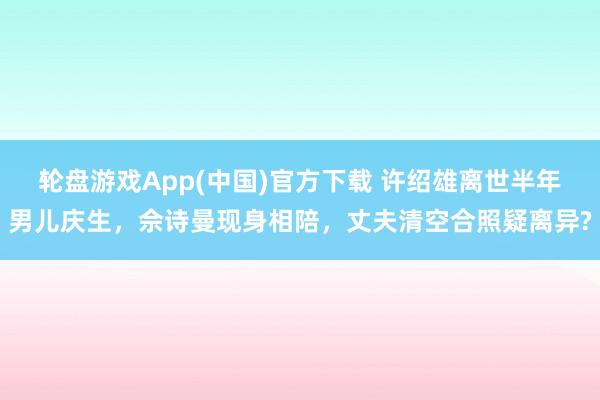 轮盘游戏App(中国)官方下载 许绍雄离世半年男儿庆生，佘诗曼现身相陪，丈夫清空合照疑离异?