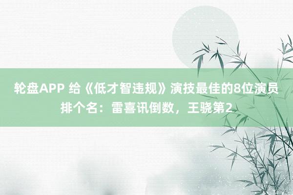 轮盘APP 给《低才智违规》演技最佳的8位演员排个名：雷喜讯倒数，王骁第2