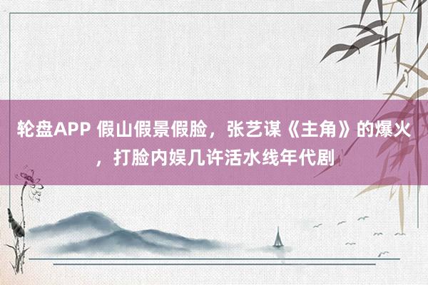 轮盘APP 假山假景假脸，张艺谋《主角》的爆火，打脸内娱几许活水线年代剧