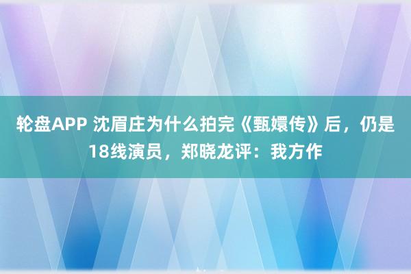 轮盘APP 沈眉庄为什么拍完《甄嬛传》后，仍是18线演员，郑晓龙评：我方作