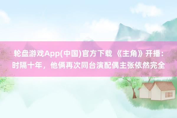 轮盘游戏App(中国)官方下载 《主角》开播：时隔十年，他俩再次同台演配偶主张依然完全