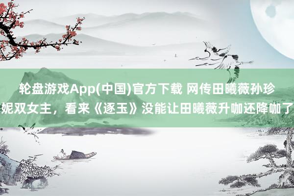 轮盘游戏App(中国)官方下载 网传田曦薇孙珍妮双女主，看来《逐玉》没能让田曦薇升咖还降咖了