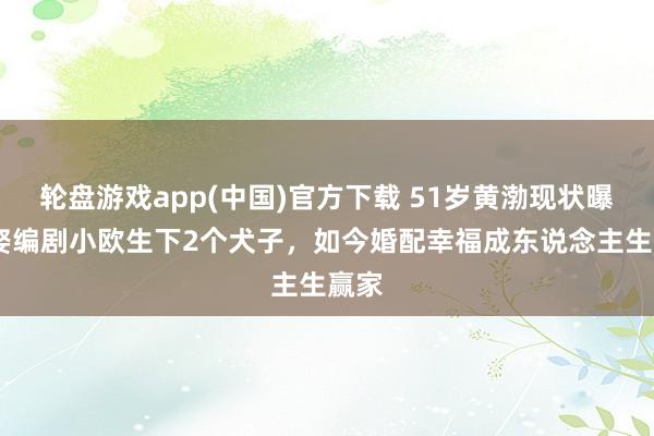 轮盘游戏app(中国)官方下载 51岁黄渤现状曝光!娶编剧小欧生下2个犬子，如今婚配幸福成东说念主生赢家