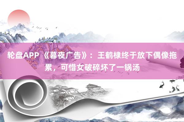 轮盘APP 《暮夜广告》：王鹤棣终于放下偶像拖累，可惜女破碎坏了一锅汤