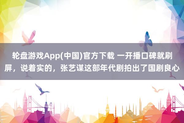 轮盘游戏App(中国)官方下载 一开播口碑就刷屏，说着实的，张艺谋这部年代剧拍出了国剧良心