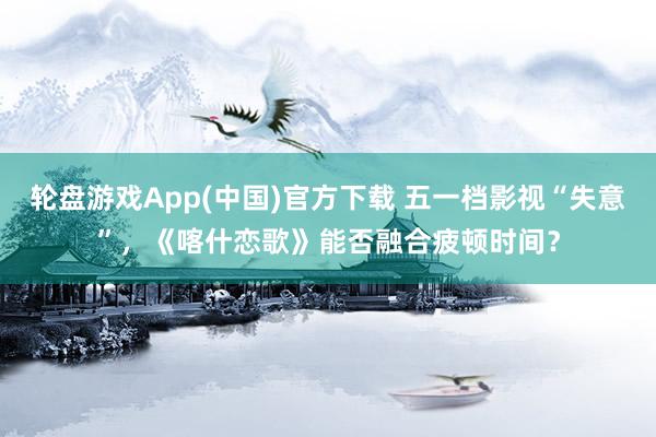 轮盘游戏App(中国)官方下载 五一档影视“失意”，《喀什恋歌》能否融合疲顿时间？